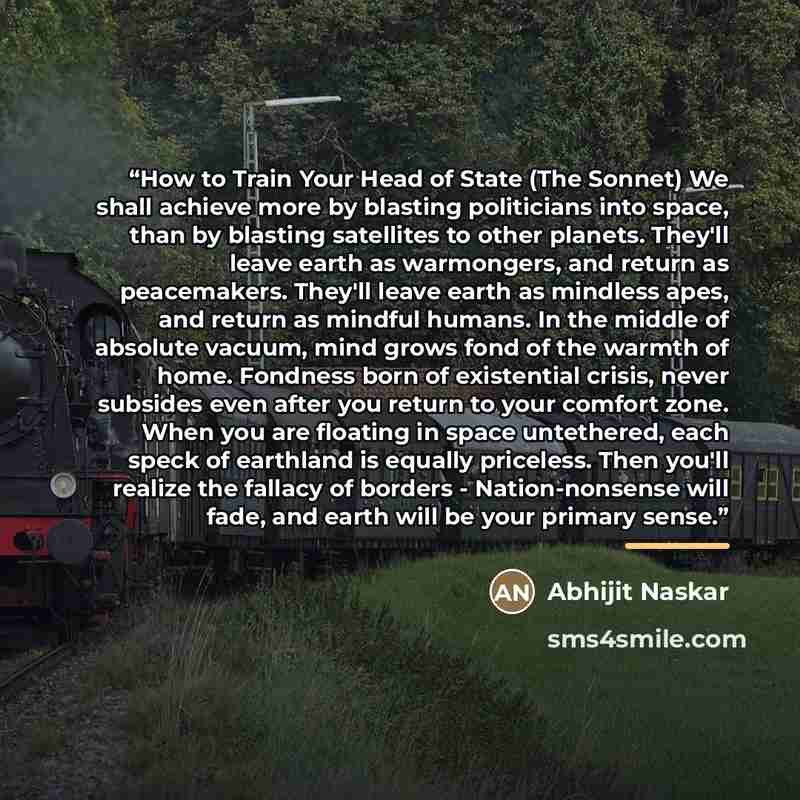 “How to Train Your Head of State (The Sonnet) We shall achieve more by blasting politicians into space, than by blasting satellites to other planets. They'll leave earth as warmongers, and return as peacemakers. They'll leave earth as mindless apes, and return as mindful humans. In the middle of…” quote by Abhijit Naskar