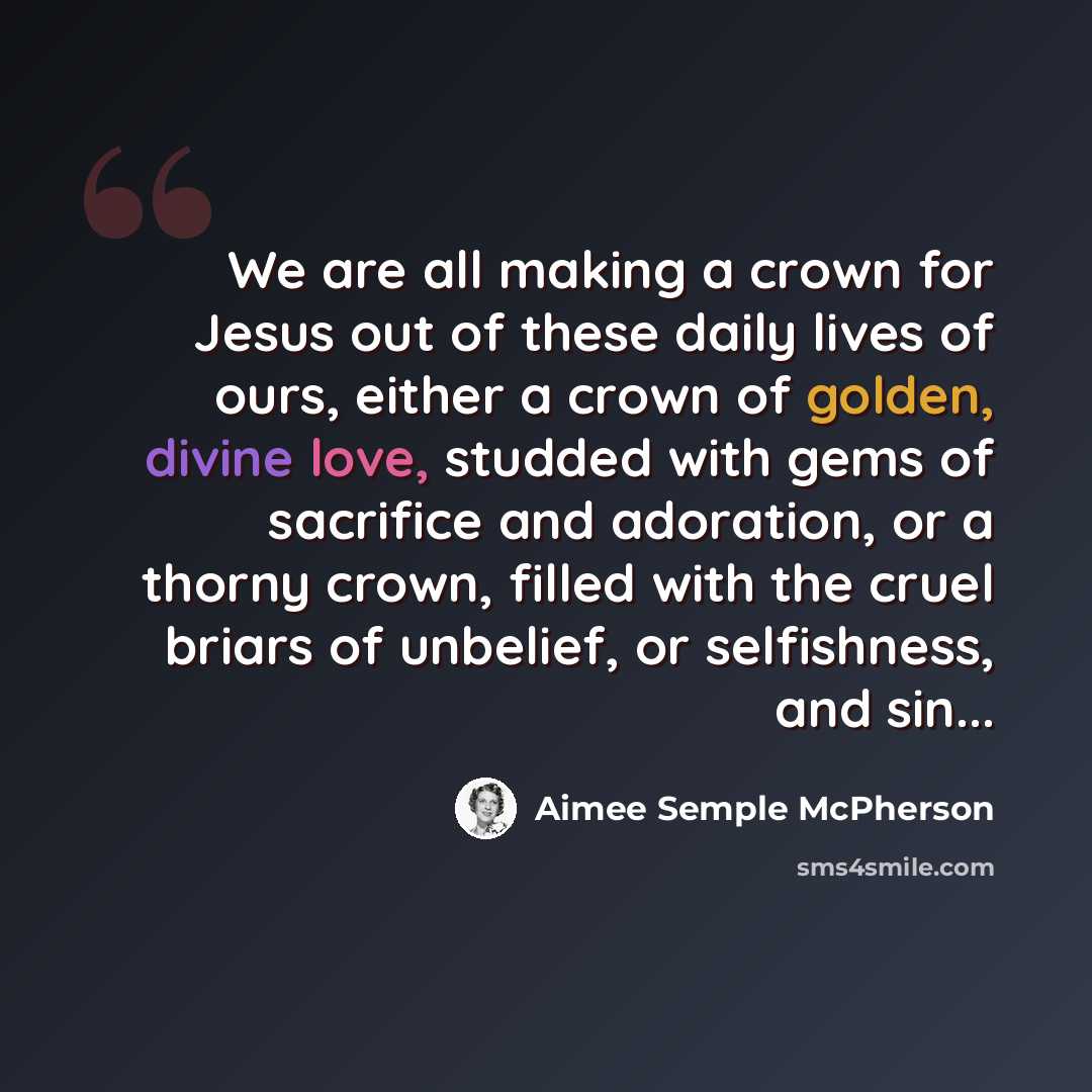 “We are all making a crown for Jesus out of these daily lives of ours, either a crown of golden, divine love, studded with gems of sacrifice and adoration, or a thorny crown, filled with the cruel briars of unbelief, or selfishness, and sin...” quote by Aimee Semple McPherson