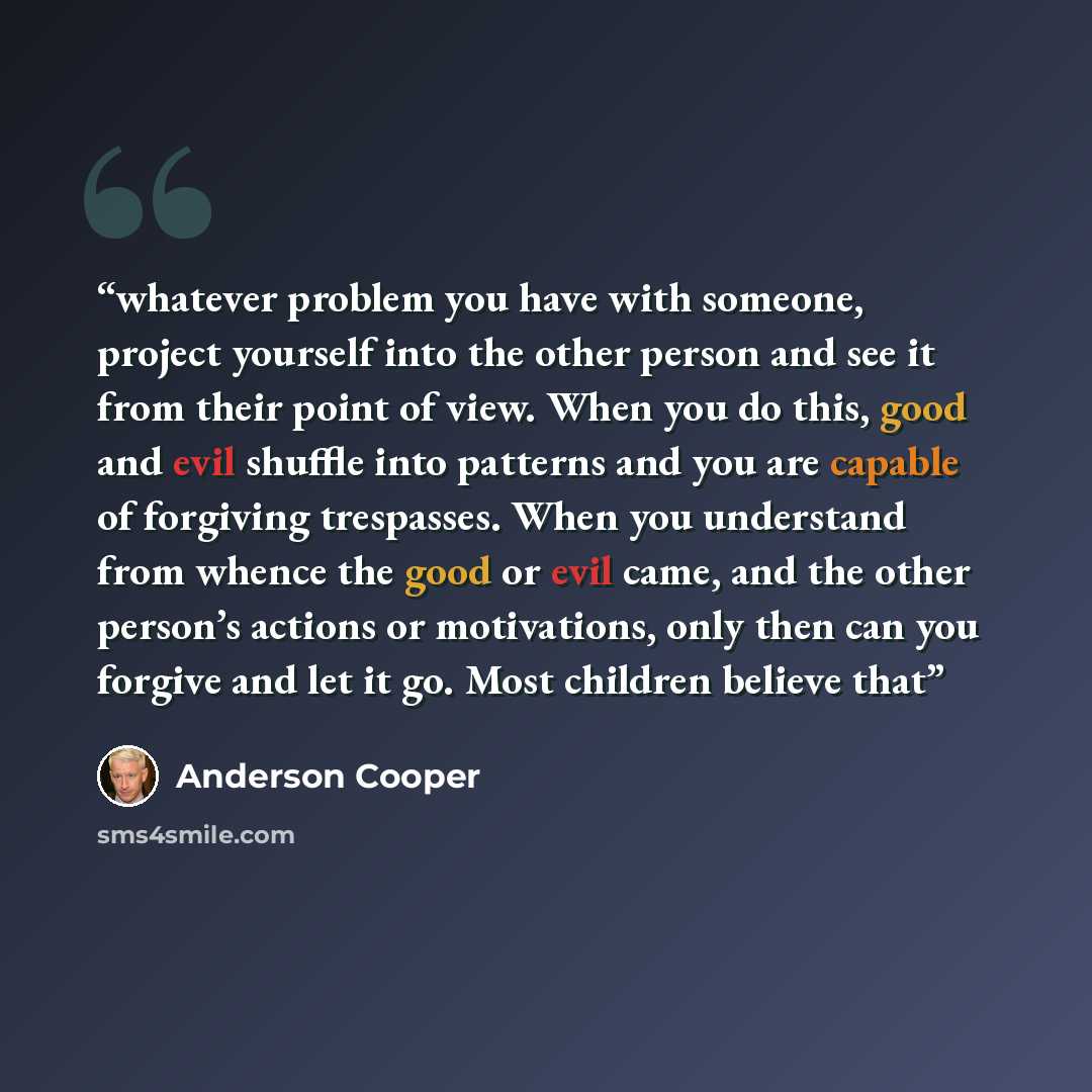 “whatever problem you have with someone, project yourself into the other person and see it from their point of view. When you do this, good and evil shuffle into patterns and you are capable of forgiving trespasses. When you understand from whence the good or evil came, and the other person’s…” quote by Anderson Cooper