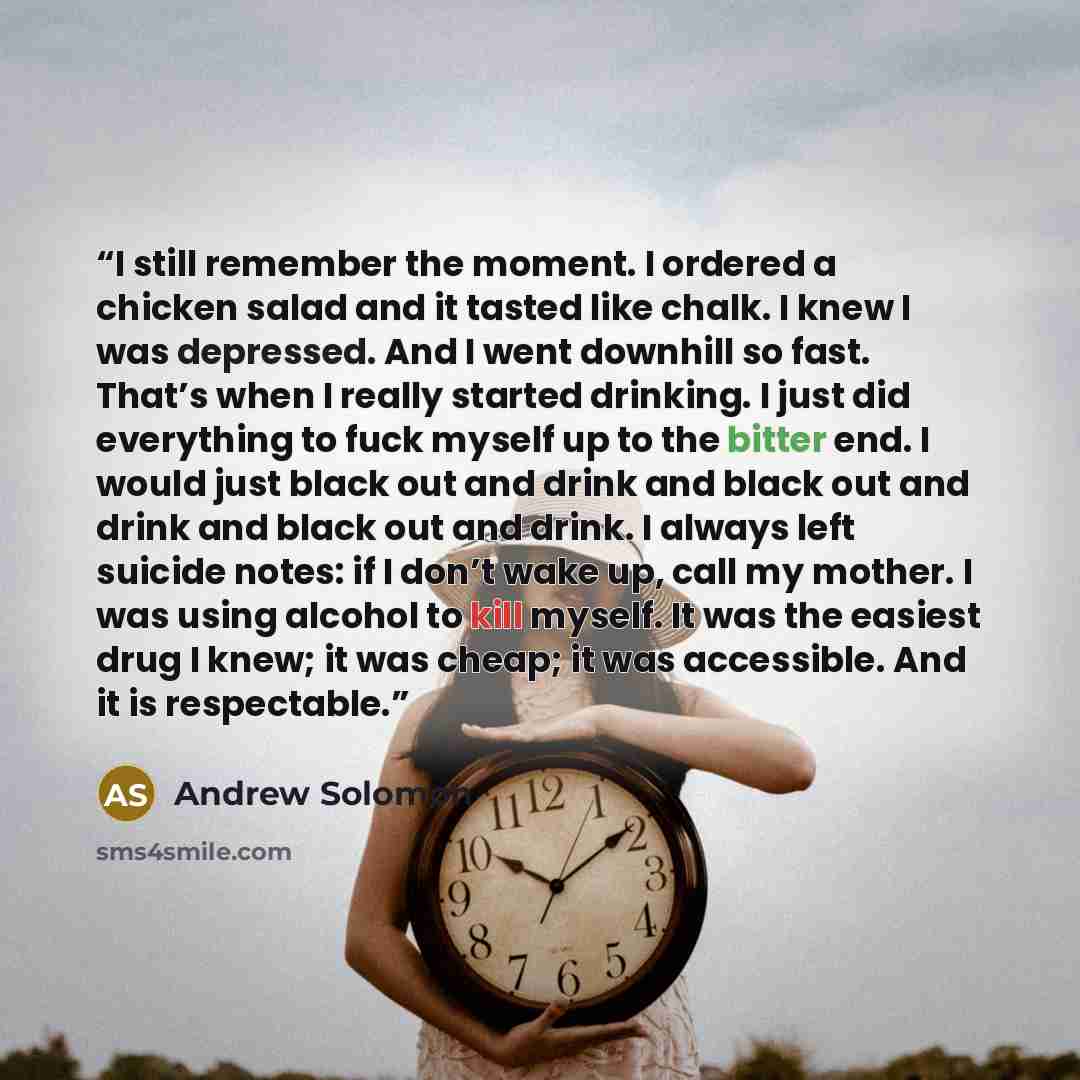 “I still remember the moment. I ordered a chicken salad and it tasted like chalk. I knew I was depressed. And I went downhill so fast. That’s when I really started drinking. I just did everything to fuck myself up to the bitter end. I would just black out and drink and black out and drink and black…” quote by Andrew Solomon