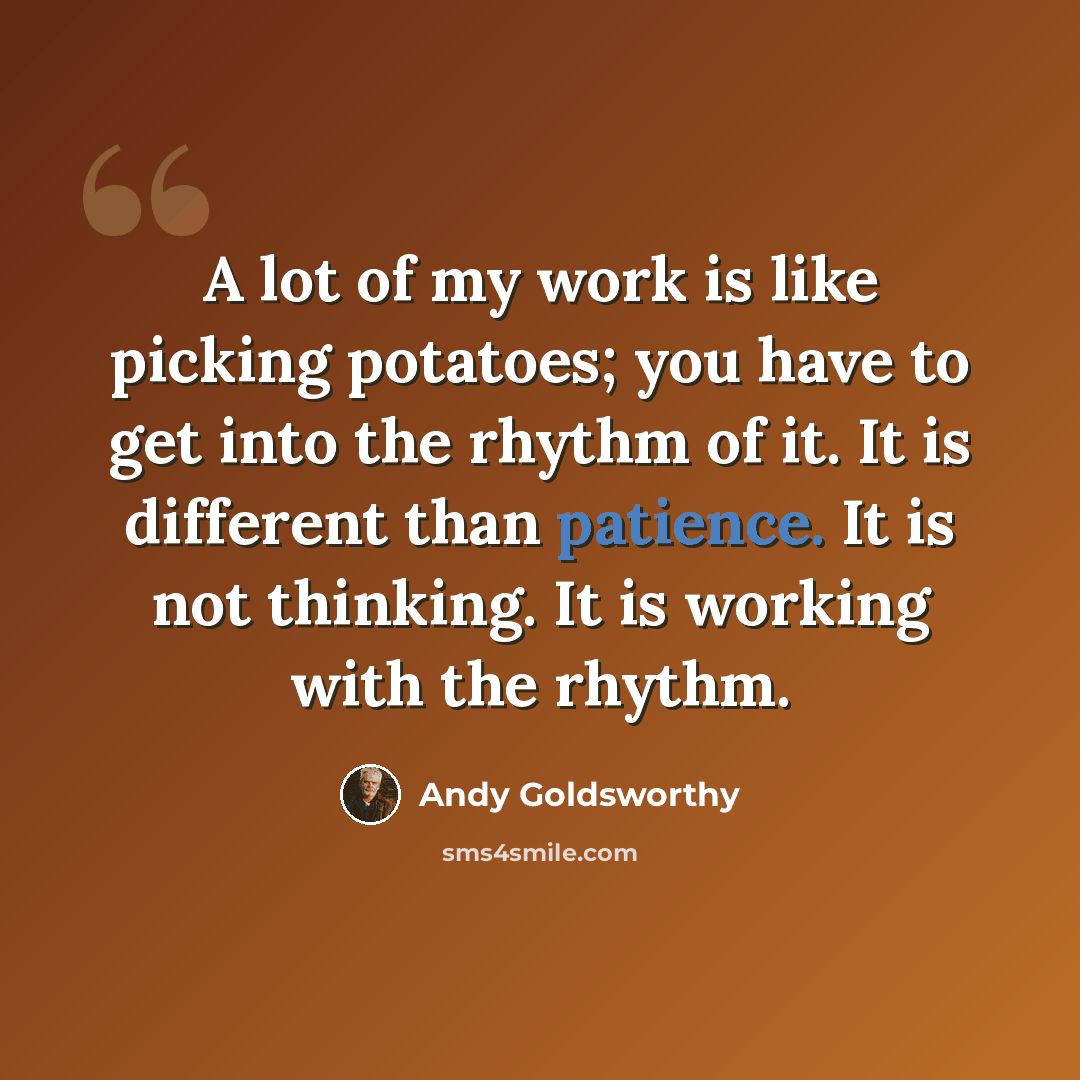 “A lot of my work is like picking potatoes; you have to get into the rhythm of it. It is different than patience. It is not thinking. It is working with the rhythm.” quote by Andy Goldsworthy
