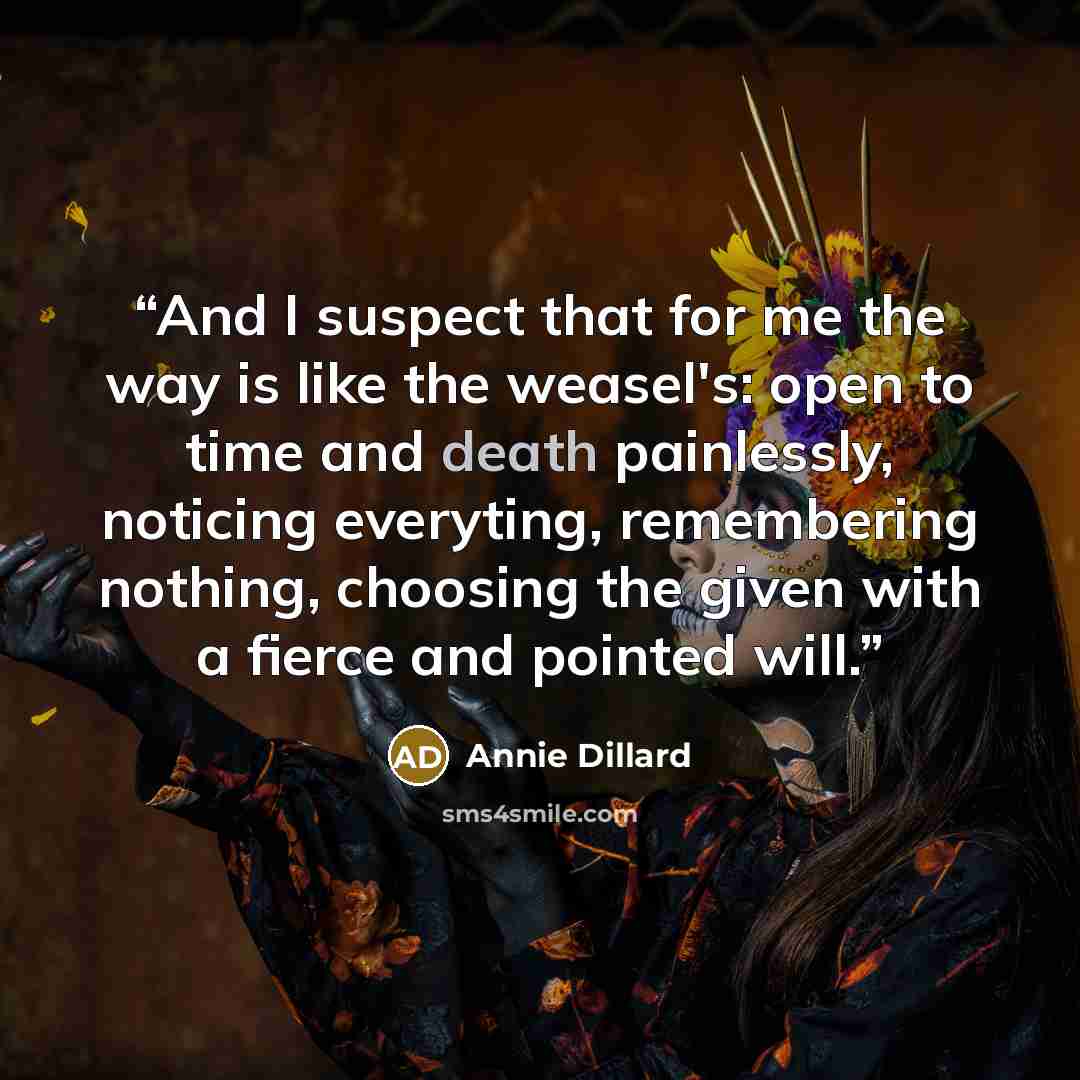 “And I suspect that for me the way is like the weasel's: open to time and death painlessly, noticing everyting, remembering nothing, choosing the given with a fierce and pointed will.” quote by Annie Dillard