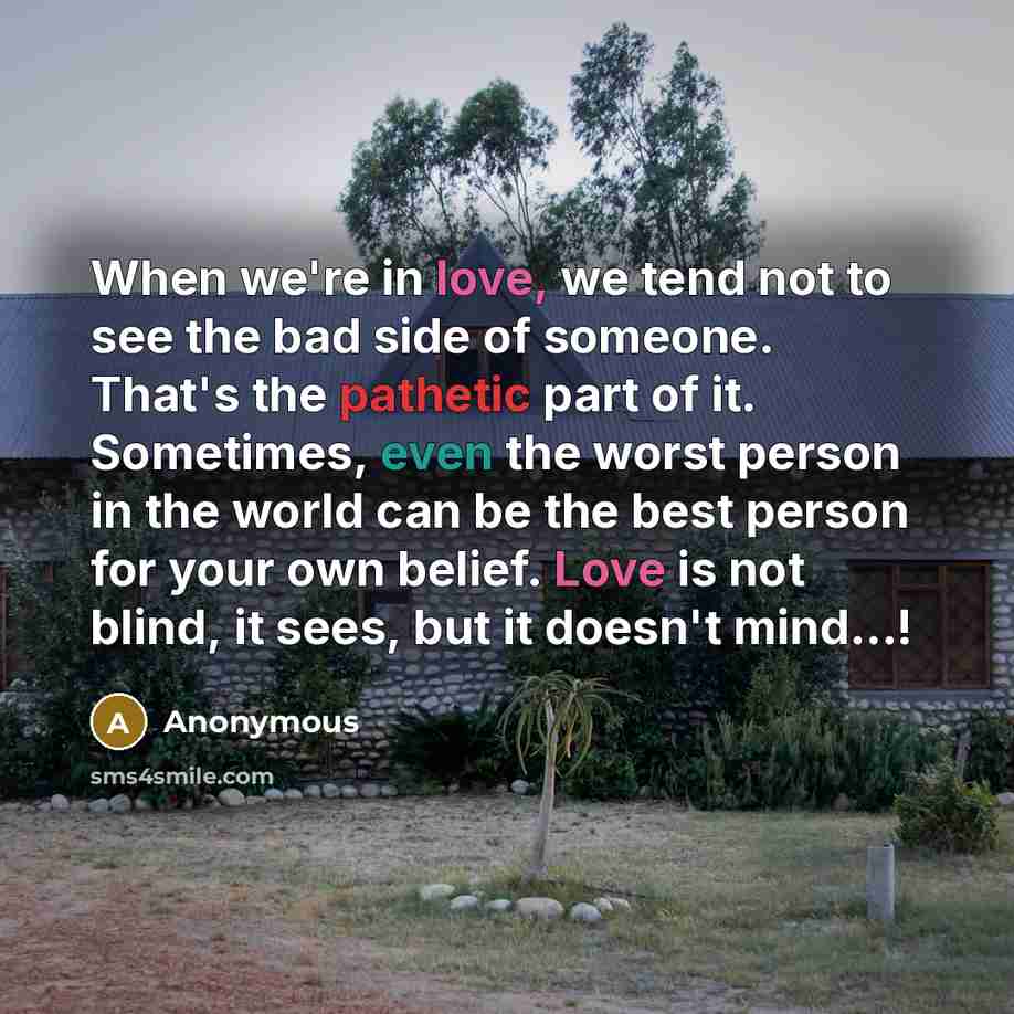 “When we're in love, we tend not to see the bad side of someone. That's the pathetic part of it. Sometimes, even the worst person in the world can be the best person for your own belief. Love is not blind, it sees, but it doesn't mind...!” quote by Anonymous