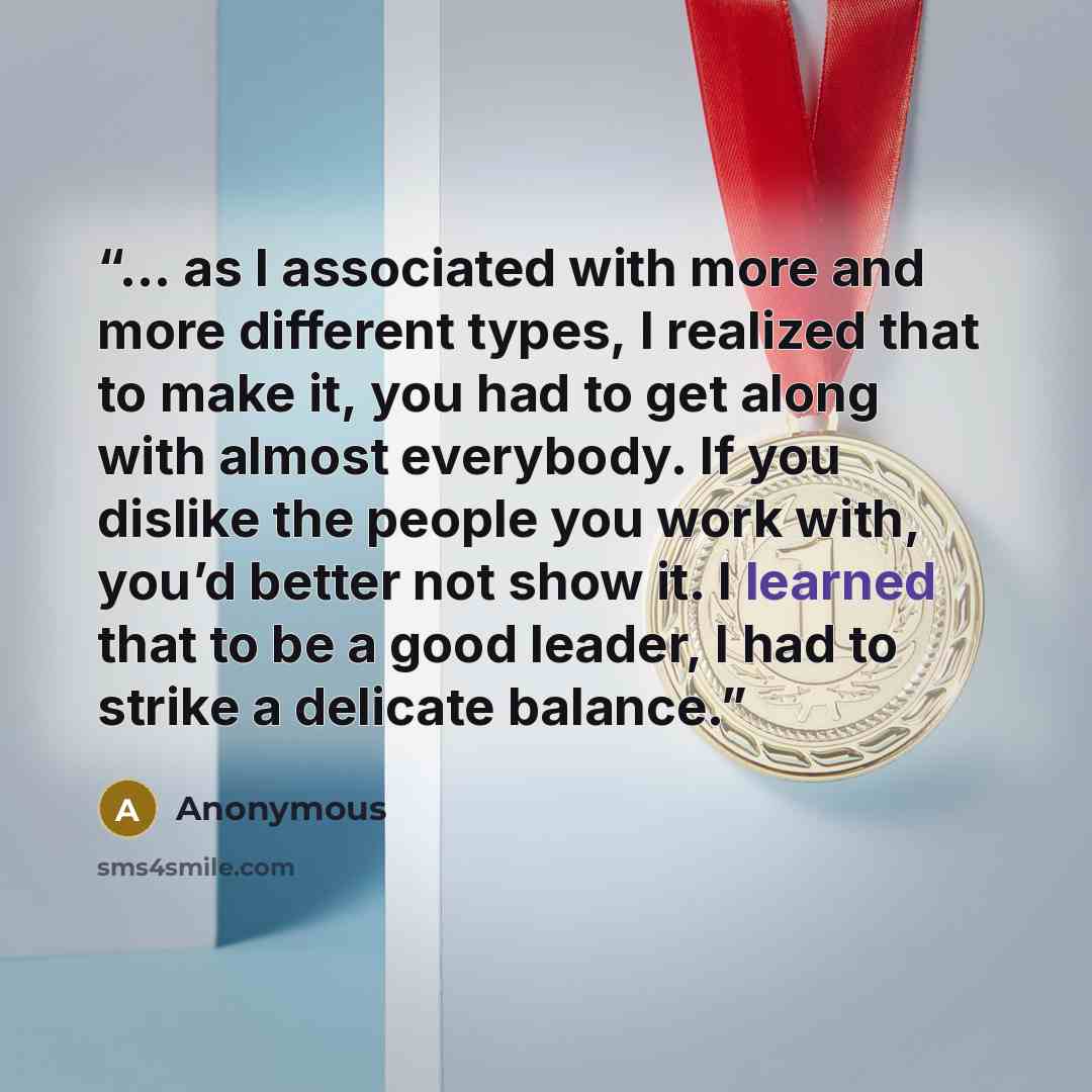 “… as I associated with more and more different types, I realized that to make it, you had to get along with almost everybody. If you dislike the people you work with, you’d better not show it. I learned that to be a good leader, I had to strike a delicate balance.” quote by Anonymous
