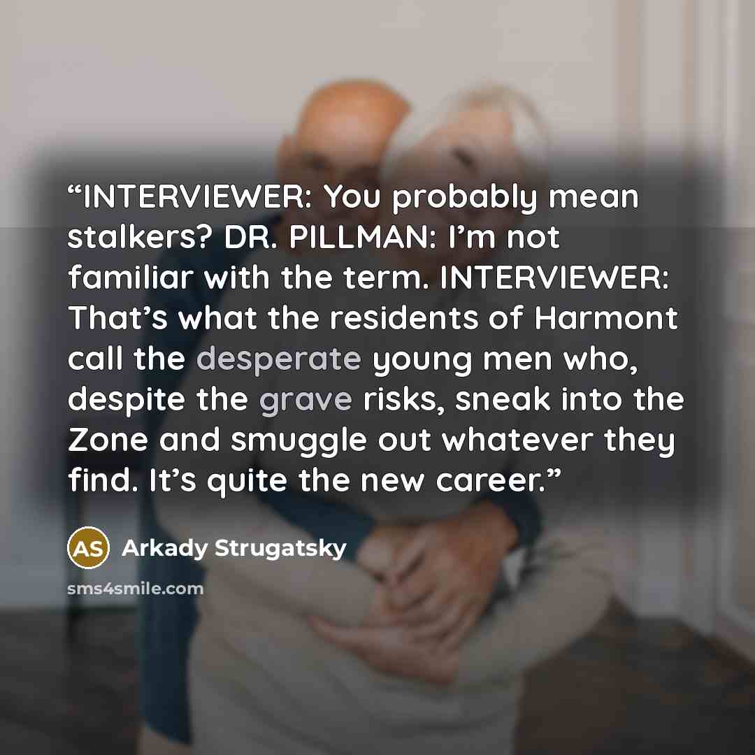“INTERVIEWER: You probably mean stalkers? DR. PILLMAN: I’m not familiar with the term. INTERVIEWER: That’s what the residents of Harmont call the desperate young men who, despite the grave risks, sneak into the Zone and smuggle out whatever they find. It’s quite the new career.” quote by Arkady Strugatsky