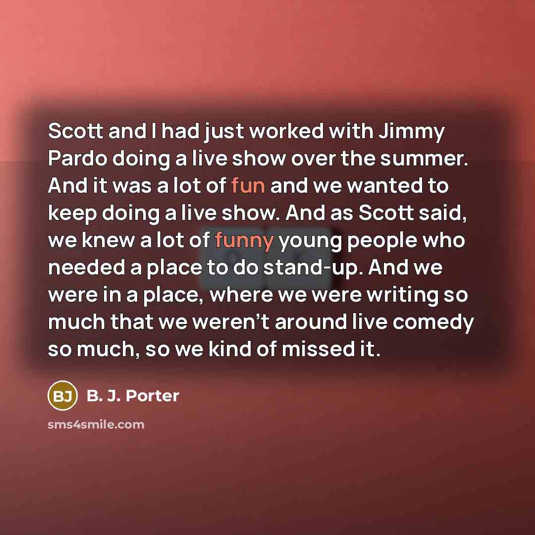 “Scott and I had just worked with Jimmy Pardo doing a live show over the summer. And it was a lot of fun and we wanted to keep doing a live show. And as Scott said, we knew a lot of funny young people who needed a place to do stand-up. And we were in a place, where we were writing so much that we…” quote by B. J. Porter