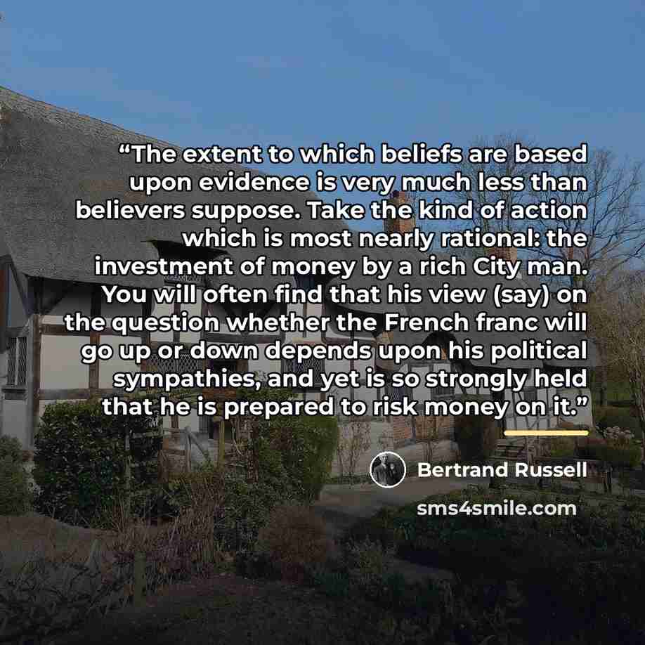 “The extent to which beliefs are based upon evidence is very much less than believers suppose. Take the kind of action which is most nearly rational: the investment of money by a rich City man. You will often find that his view (say) on the question whether the French franc will go up or down…” quote by Bertrand Russell