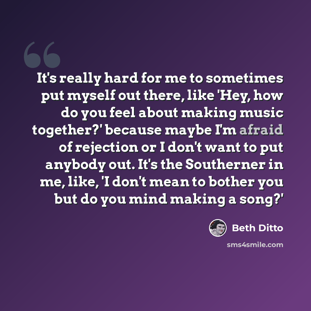 “It's really hard for me to sometimes put myself out there, like 'Hey, how do you feel about making music together?' because maybe I'm afraid of rejection or I don't want to put anybody out. It's the Southerner in me, like, 'I don't mean to bother you but do you mind making a song?'” quote by Beth Ditto