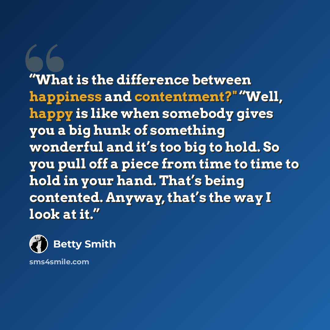 “What is the difference between happiness and contentment?" “Well, happy is like when somebody gives you a big hunk of something wonderful and it’s too big to hold. So you pull off a piece from time to time to hold in your hand. That’s being contented. Anyway, that’s the way I look at it.” quote by Betty Smith