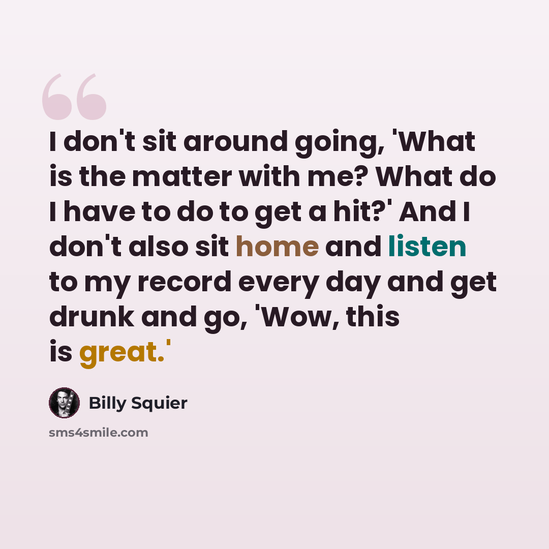 “I don't sit around going, 'What is the matter with me? What do I have to do to get a hit?' And I don't also sit home and listen to my record every day and get drunk and go, 'Wow, this is great.'” quote by Billy Squier