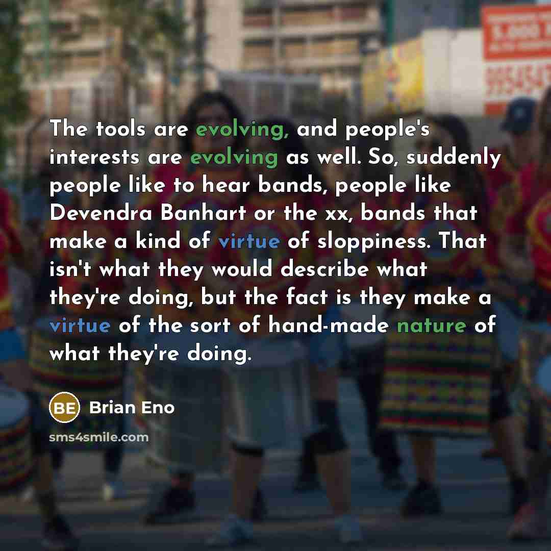 “The tools are evolving, and people's interests are evolving as well. So, suddenly people like to hear bands, people like Devendra Banhart or the xx, bands that make a kind of virtue of sloppiness. That isn't what they would describe what they're doing, but the fact is they make a virtue of the…” quote by Brian Eno