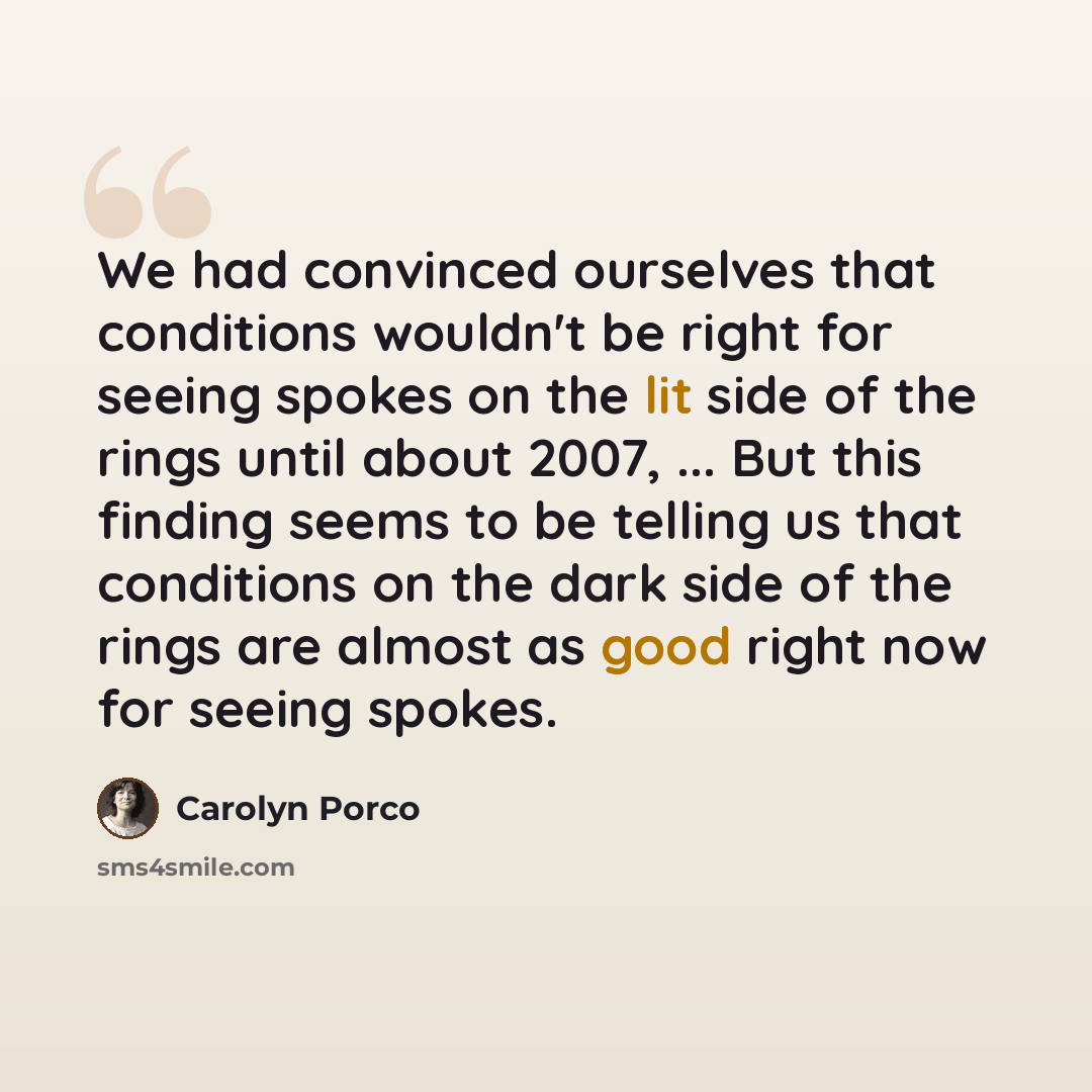 “We had convinced ourselves that conditions wouldn't be right for seeing spokes on the lit side of the rings until about 2007, ... But this finding seems to be telling us that conditions on the dark side of the rings are almost as good right now for seeing spokes.” quote by Carolyn Porco