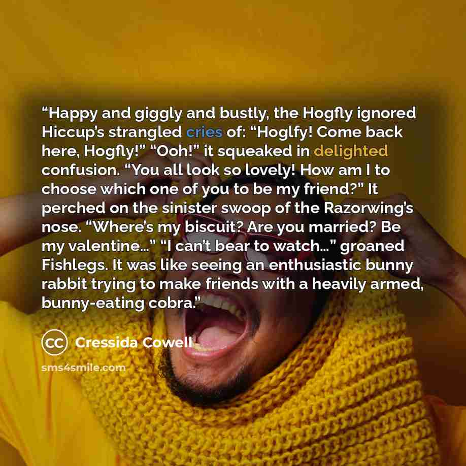 “Happy and giggly and bustly, the Hogfly ignored Hiccup’s strangled cries of: “Hoglfy! Come back here, Hogfly!” “Ooh!” it squeaked in delighted confusion. “You all look so lovely! How am I to choose which one of you to be my friend?” It perched on the sinister swoop of the Razorwing’s nose…” quote by Cressida Cowell