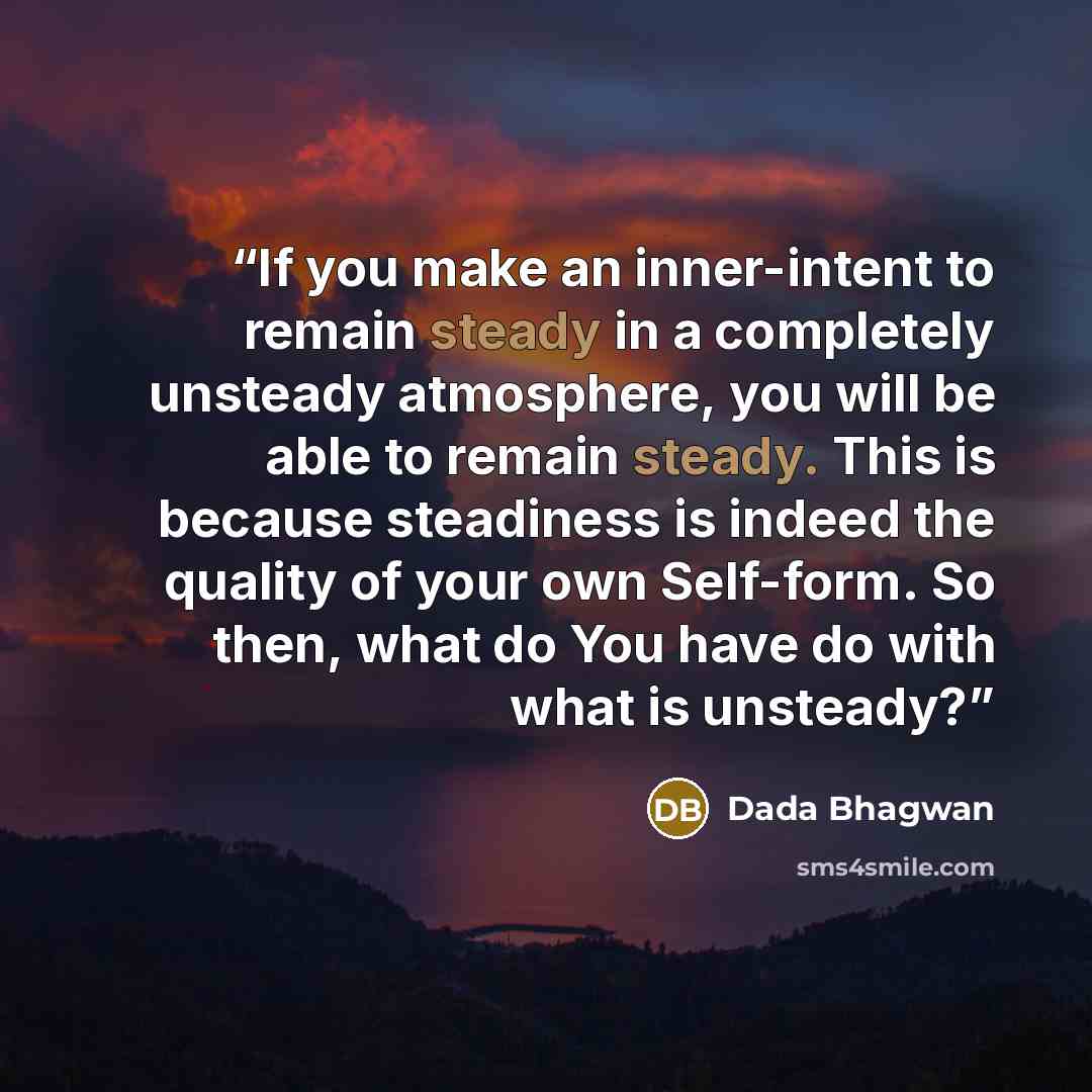 “If you make an inner-intent to remain steady in a completely unsteady atmosphere, you will be able to remain steady. This is because steadiness is indeed the quality of your own Self-form. So then, what do You have do with what is unsteady?” quote by Dada Bhagwan