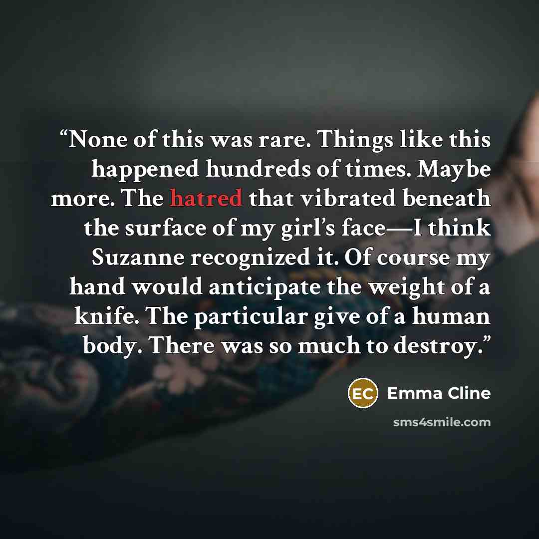 “None of this was rare. Things like this happened hundreds of times. Maybe more. The hatred that vibrated beneath the surface of my girl’s face—I think Suzanne recognized it. Of course my hand would anticipate the weight of a knife. The particular give of a human body. There was so much to destroy.” quote by Emma Cline