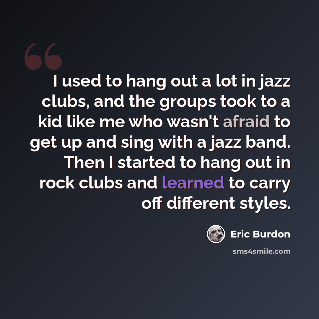 “I used to hang out a lot in jazz clubs, and the groups took to a kid like me who wasn't afraid to get up and sing with a jazz band. Then I started to hang out in rock clubs and learned to carry off different styles.” quote by Eric Burdon