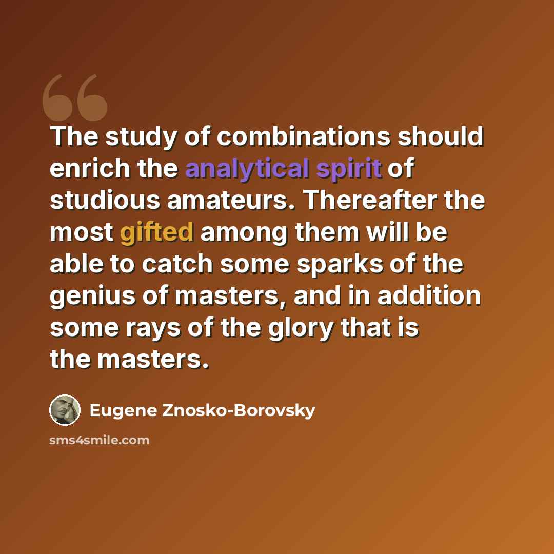 “The study of combinations should enrich the analytical spirit of studious amateurs. Thereafter the most gifted among them will be able to catch some sparks of the genius of masters, and in addition some rays of the glory that is the masters.” quote by Eugene Znosko-Borovsky