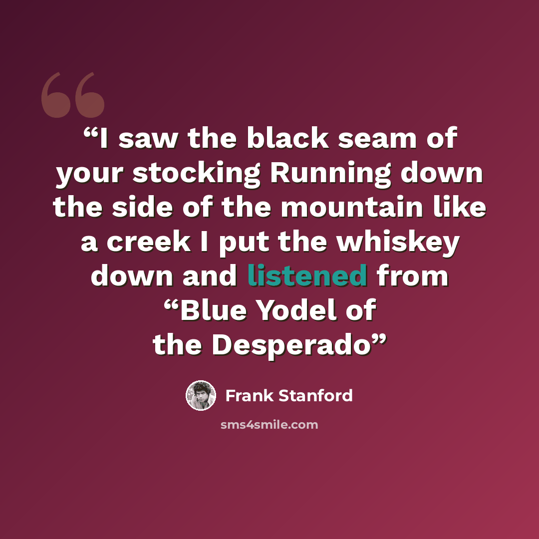 “I saw the black seam of your stocking Running down the side of the mountain like a creek I put the whiskey down and listened from “Blue Yodel of the Desperado” quote by Frank Stanford