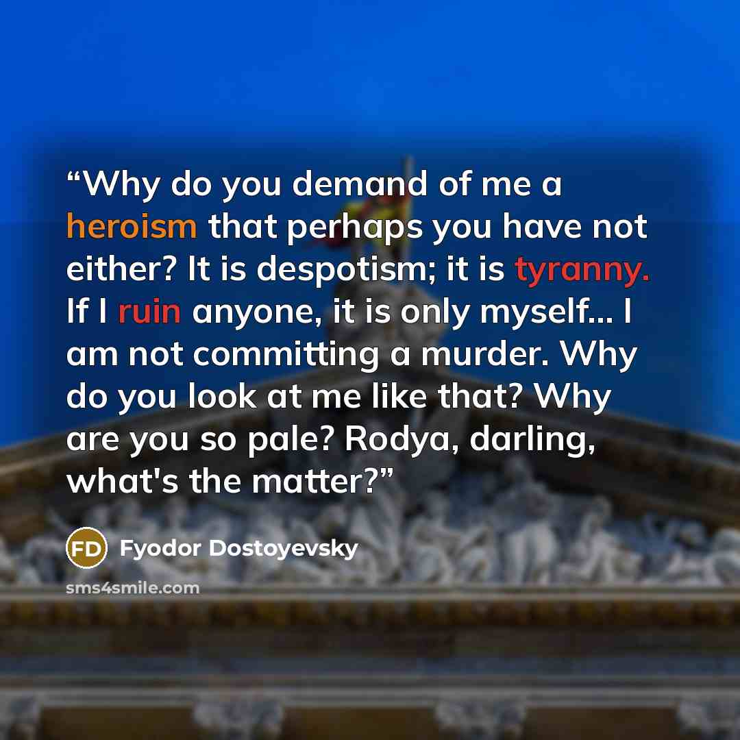 “Why do you demand of me a heroism that perhaps you have not either? It is despotism; it is tyranny. If I ruin anyone, it is only myself… I am not committing a murder. Why do you look at me like that? Why are you so pale? Rodya, darling, what's the matter?” quote by Fyodor Dostoyevsky