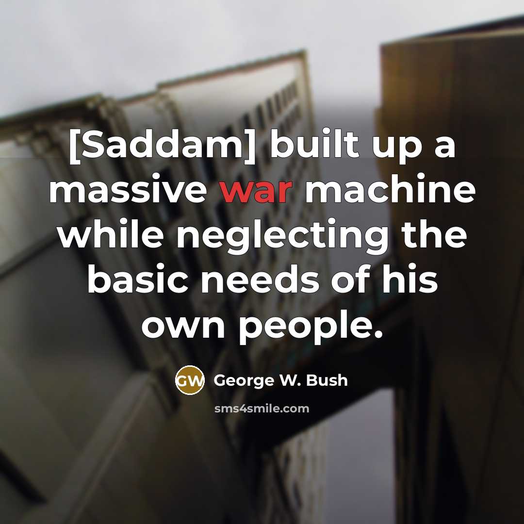 “[Saddam] built up a massive war machine while neglecting the basic needs of his own people.” quote by George W. Bush