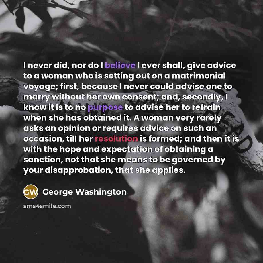 “I never did, nor do I believe I ever shall, give advice to a woman who is setting out on a matrimonial voyage; first, because I never could advise one to marry without her own consent; and, secondly, I know it is to no purpose to advise her to refrain when she has obtained it. A woman very rarely…” quote by George Washington