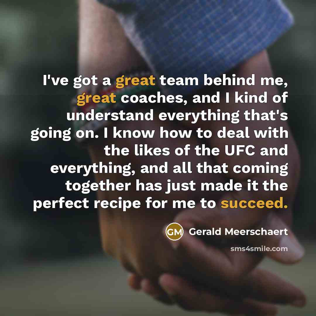 “I've got a great team behind me, great coaches, and I kind of understand everything that's going on. I know how to deal with the likes of the UFC and everything, and all that coming together has just made it the perfect recipe for me to succeed.” quote by Gerald Meerschaert