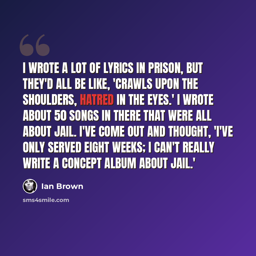 “I wrote a lot of lyrics in prison, but they'd all be like, 'Crawls upon the shoulders, hatred in the eyes.' I wrote about 50 songs in there that were all about jail. I've come out and thought, 'I've only served eight weeks; I can't really write a concept album about jail.'” quote by Ian Brown