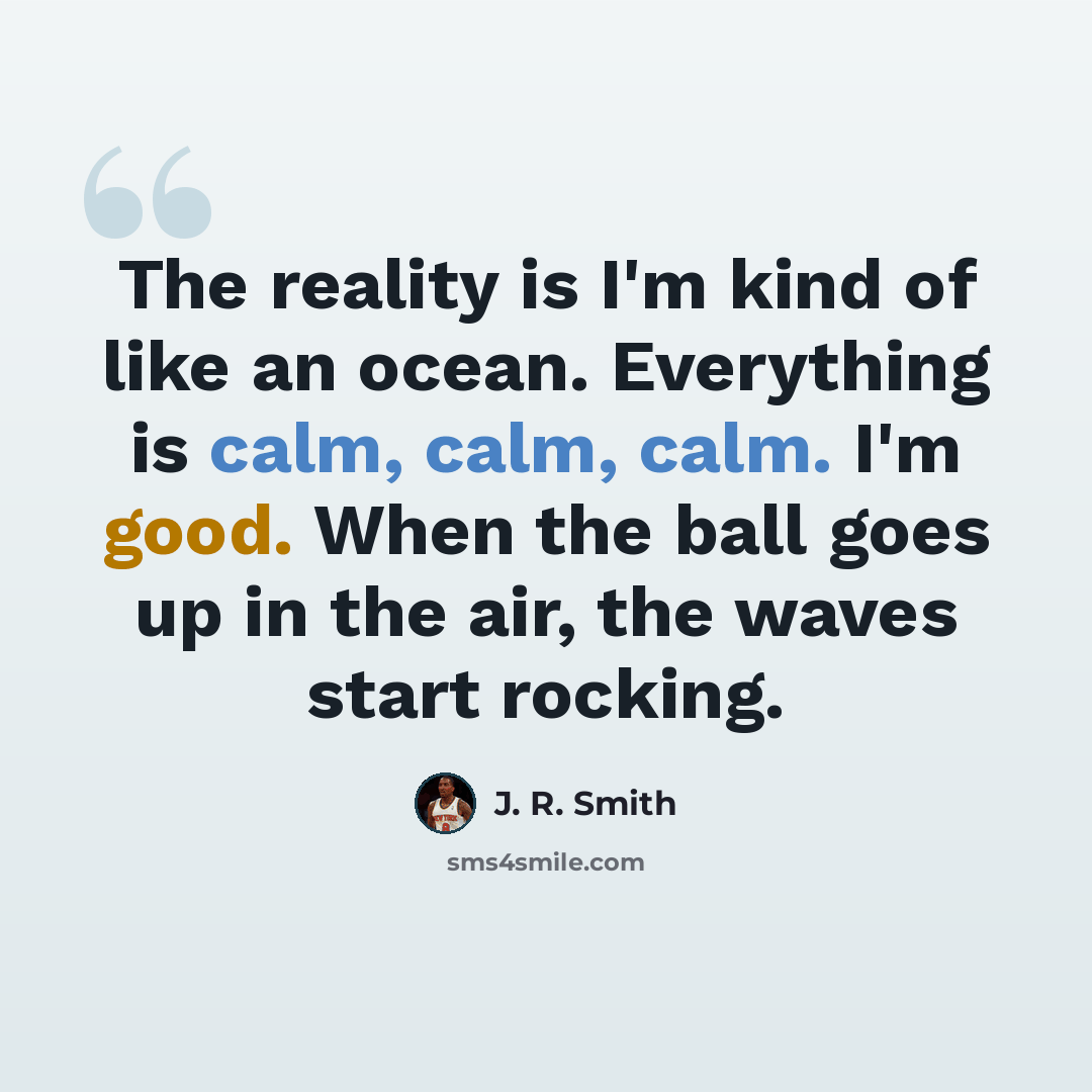 “The reality is I'm kind of like an ocean. Everything is calm, calm, calm. I'm good. When the ball goes up in the air, the waves start rocking.” quote by J. R. Smith