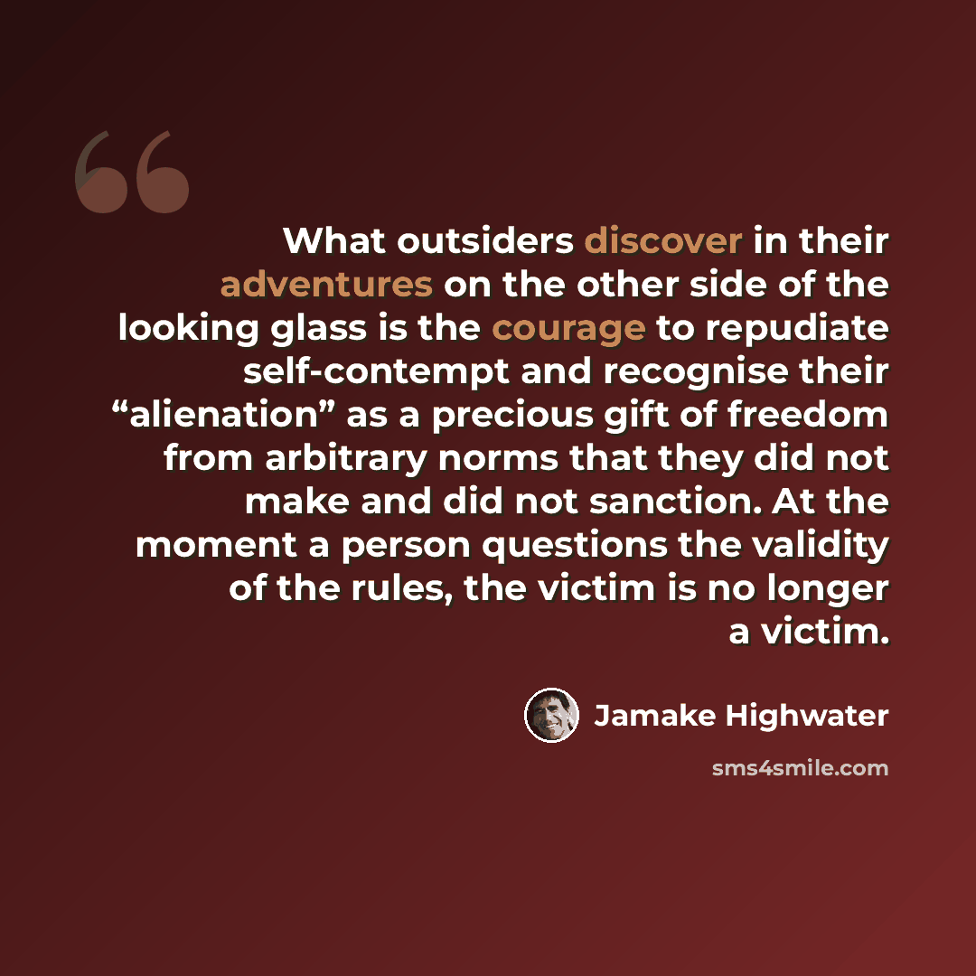 “What outsiders discover in their adventures on the other side of the looking glass is the courage to repudiate self-contempt and recognise their “alienation” as a precious gift of freedom from arbitrary norms that they did not make and did not sanction. At the moment a person questions the…” quote by Jamake Highwater