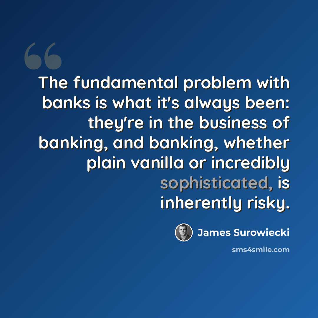 “The fundamental problem with banks is what it's always been: they're in the business of banking, and banking, whether plain vanilla or incredibly sophisticated, is inherently risky.” quote by James Surowiecki