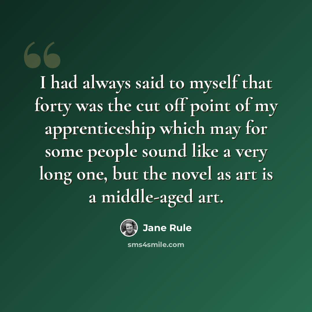 “I had always said to myself that forty was the cut off point of my apprenticeship which may for some people sound like a very long one, but the novel as art is a middle-aged art.” quote by Jane Rule