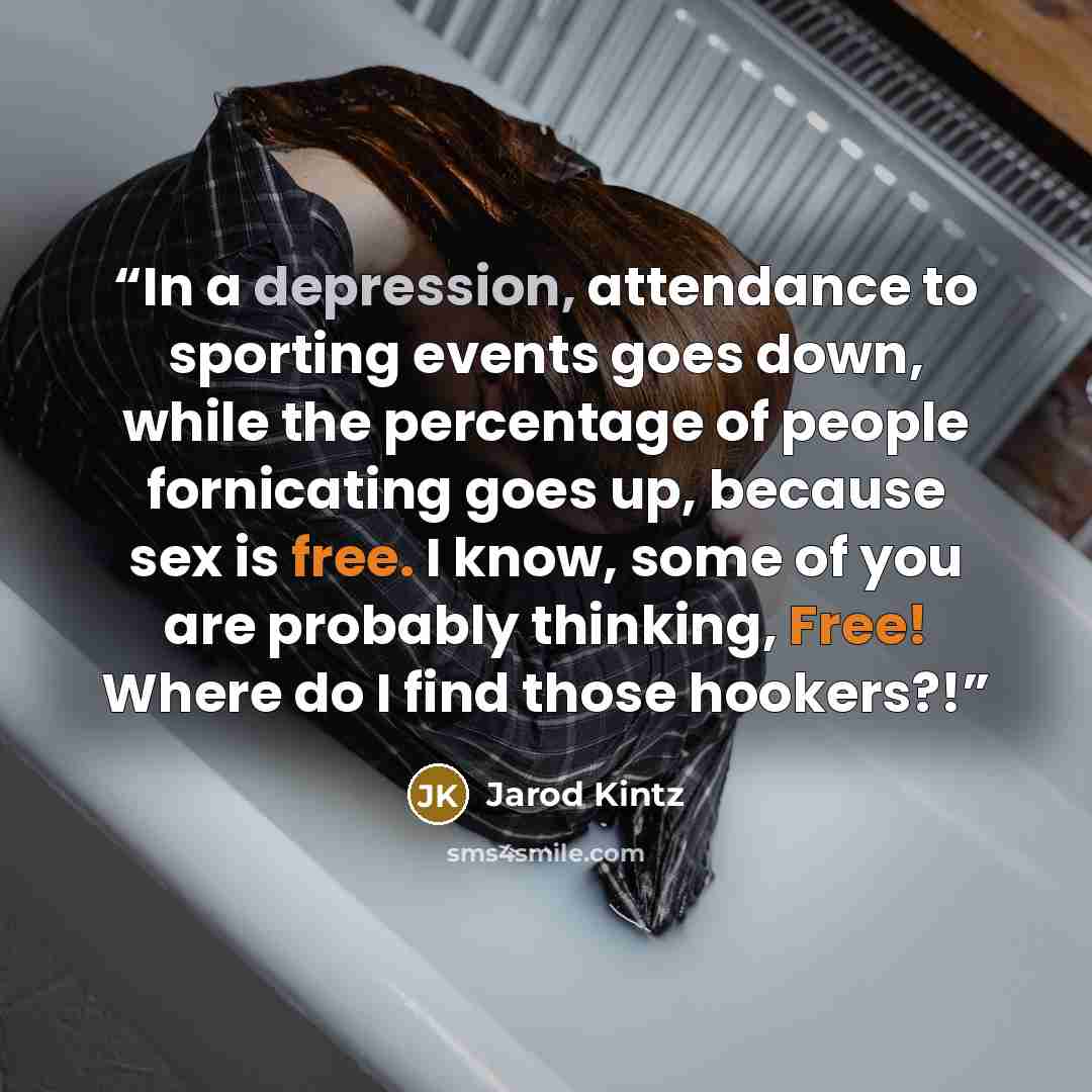 “In a depression, attendance to sporting events goes down, while the percentage of people fornicating goes up, because sex is free. I know, some of you are probably thinking, Free! Where do I find those hookers?!” quote by Jarod Kintz
