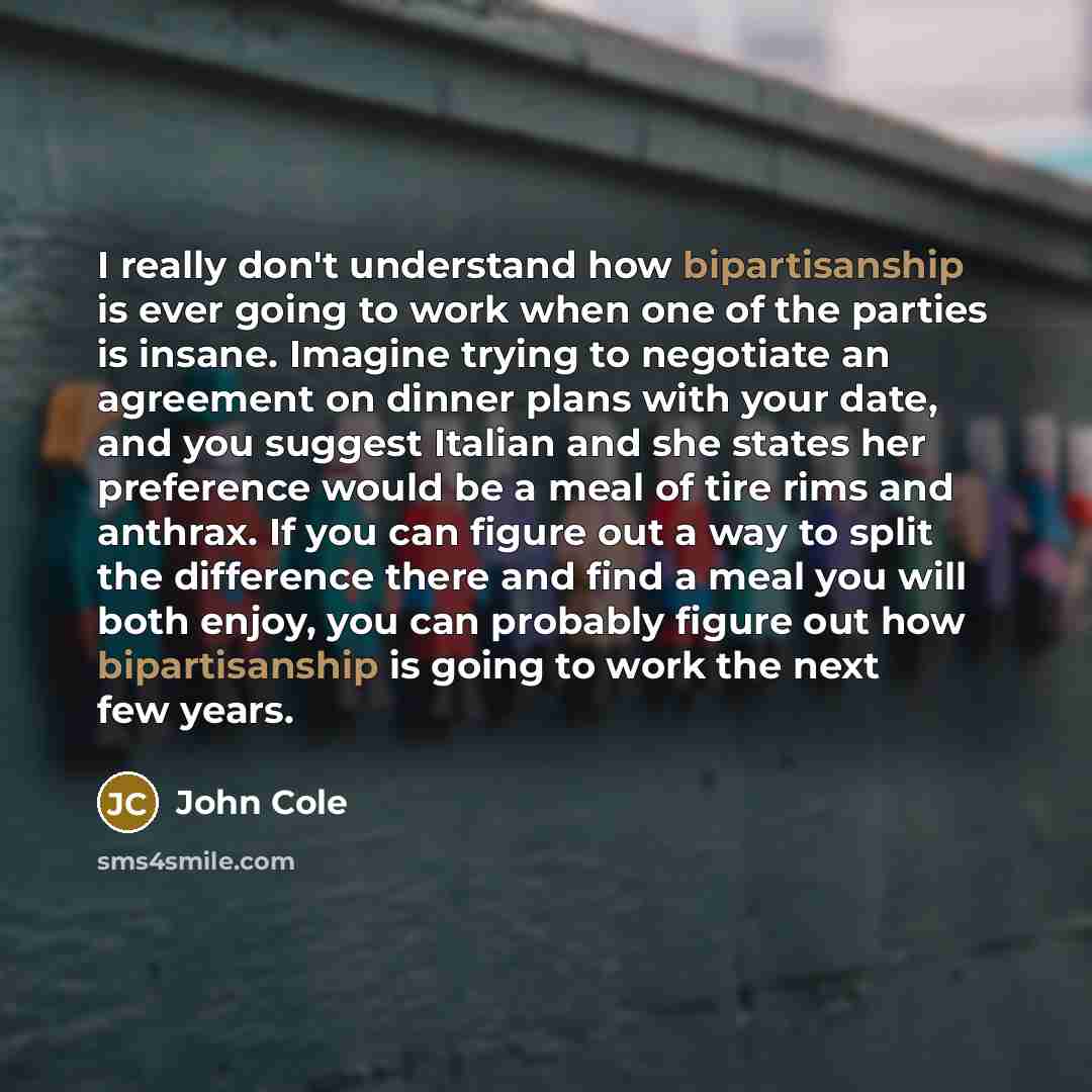 “I really don't understand how bipartisanship is ever going to work when one of the parties is insane. Imagine trying to negotiate an agreement on dinner plans with your date, and you suggest Italian and she states her preference would be a meal of tire rims and anthrax. If you can figure out a way…” quote by John Cole