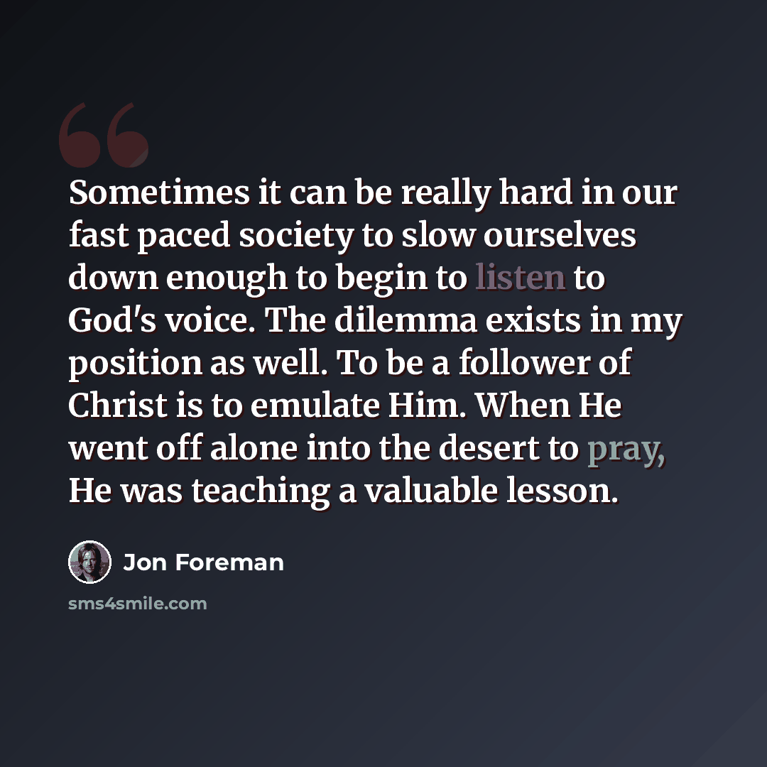 “Sometimes it can be really hard in our fast paced society to slow ourselves down enough to begin to listen to God's voice. The dilemma exists in my position as well. To be a follower of Christ is to emulate Him. When He went off alone into the desert to pray, He was teaching a valuable lesson.” quote by Jon Foreman