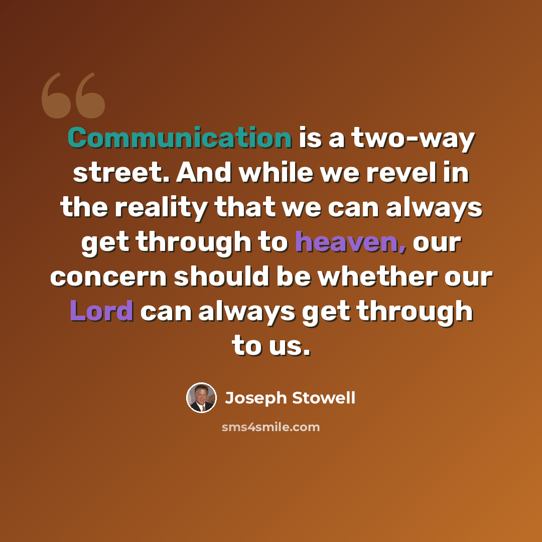 “Communication is a two-way street. And while we revel in the reality that we can always get through to heaven, our concern should be whether our Lord can always get through to us.” quote by Joseph Stowell