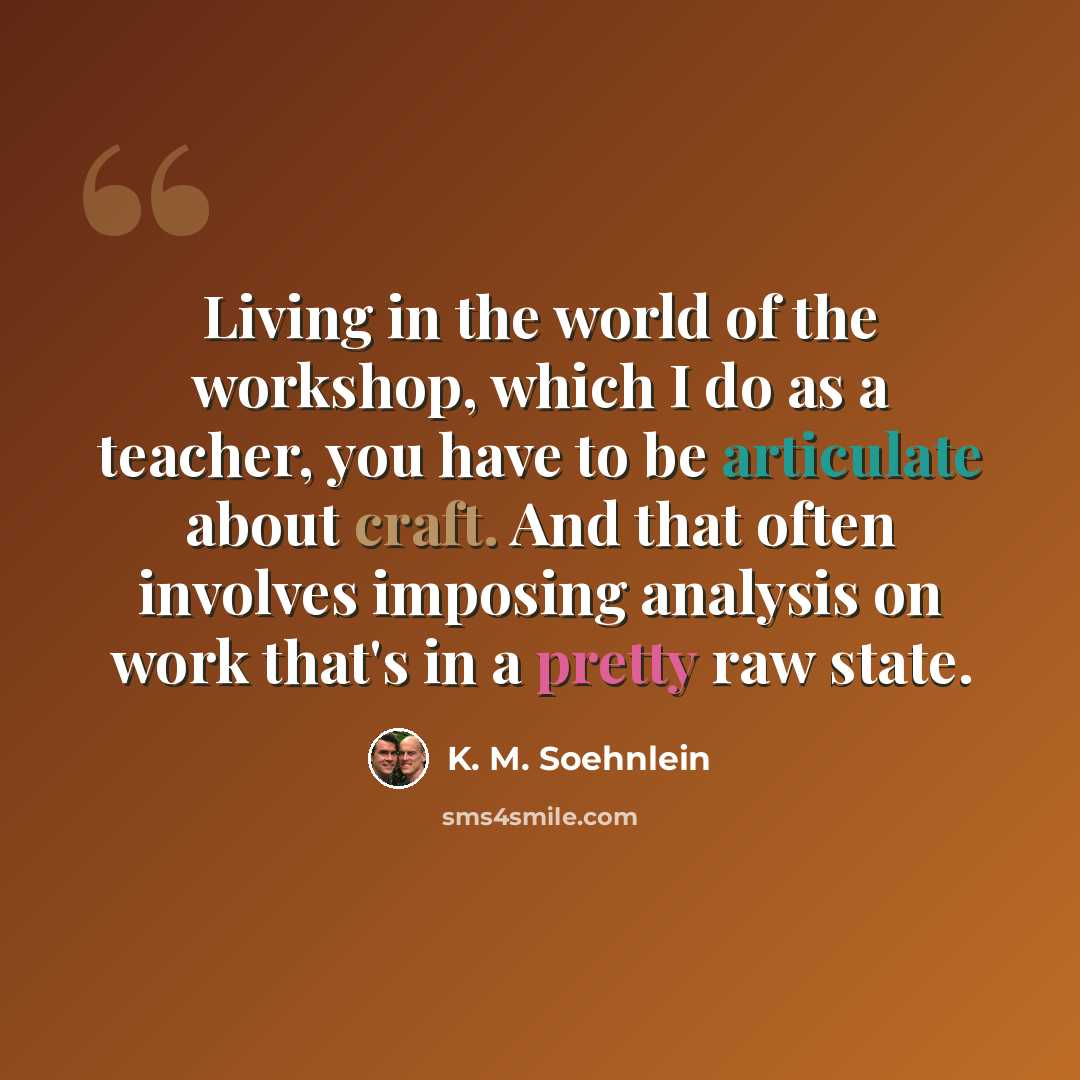 “Living in the world of the workshop, which I do as a teacher, you have to be articulate about craft. And that often involves imposing analysis on work that's in a pretty raw state.” quote by K. M. Soehnlein