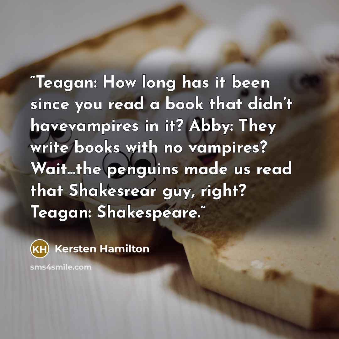 “Teagan: How long has it been since you read a book that didn’t havevampires in it? Abby: They write books with no vampires? Wait...the penguins made us read that Shakesrear guy, right? Teagan: Shakespeare.” quote by Kersten Hamilton