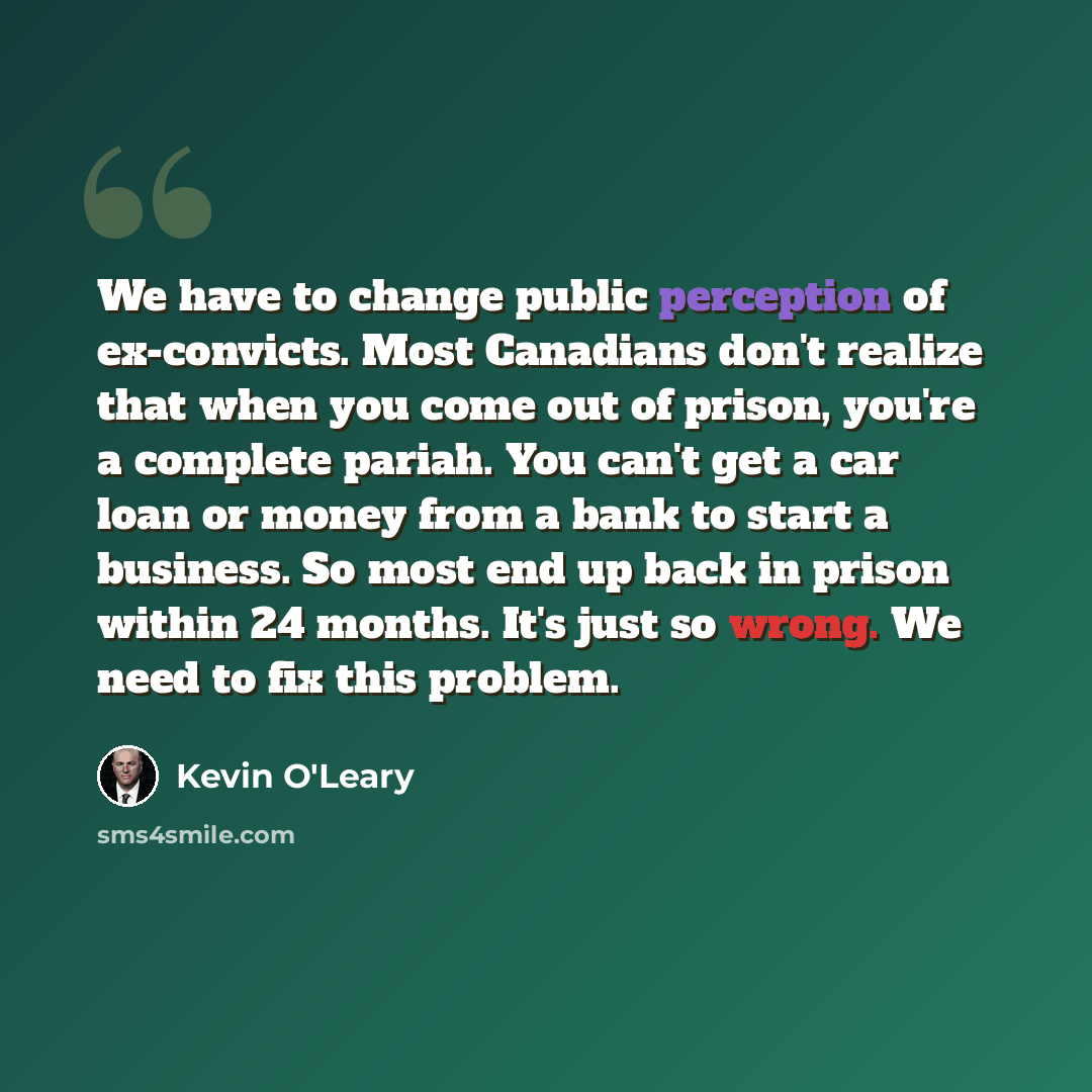 “We have to change public perception of ex-convicts. Most Canadians don't realize that when you come out of prison, you're a complete pariah. You can't get a car loan or money from a bank to start a business. So most end up back in prison within 24 months. It's just so wrong. We need to fix this…” quote by Kevin O'Leary