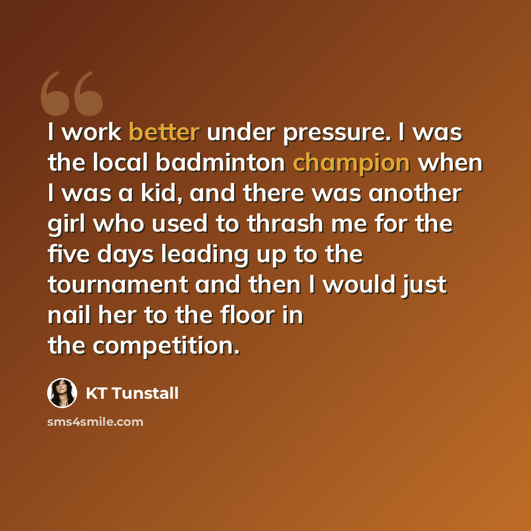 “I work better under pressure. I was the local badminton champion when I was a kid, and there was another girl who used to thrash me for the five days leading up to the tournament and then I would just nail her to the floor in the competition.” quote by KT Tunstall