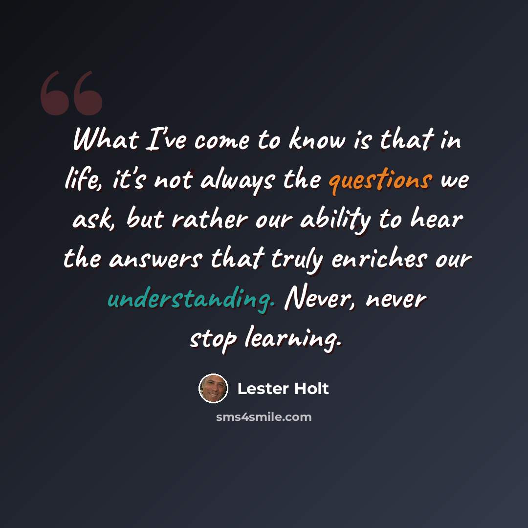 “What I've come to know is that in life, it's not always the questions we ask, but rather our ability to hear the answers that truly enriches our understanding. Never, never stop learning.” quote by Lester Holt