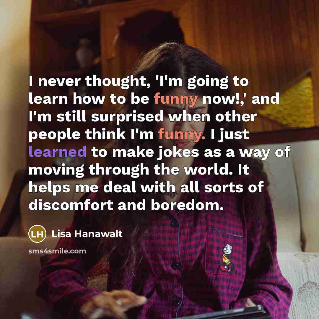 “I never thought, 'I'm going to learn how to be funny now!,' and I'm still surprised when other people think I'm funny. I just learned to make jokes as a way of moving through the world. It helps me deal with all sorts of discomfort and boredom.” quote by Lisa Hanawalt