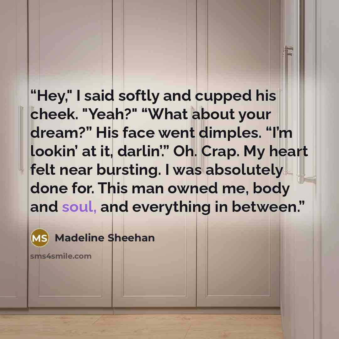 “Hey," I said softly and cupped his cheek. "Yeah?" “What about your dream?” His face went dimples. “I’m lookin’ at it, darlin’.” Oh. Crap. My heart felt near bursting. I was absolutely done for. This man owned me, body and soul, and everything in between.” quote by Madeline Sheehan
