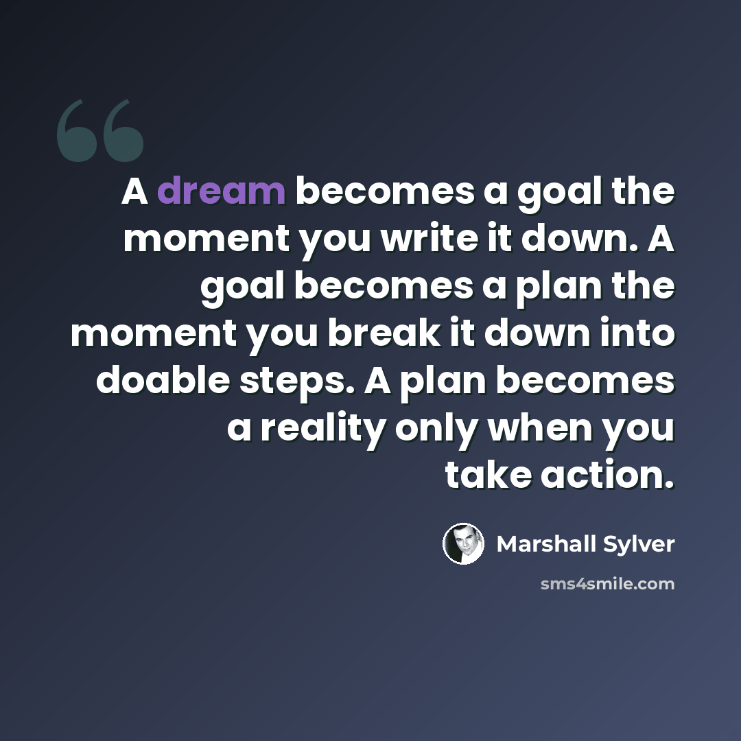 “A dream becomes a goal the moment you write it down. A goal becomes a plan the moment you break it down into doable steps. A plan becomes a reality only when you take action.” quote by Marshall Sylver