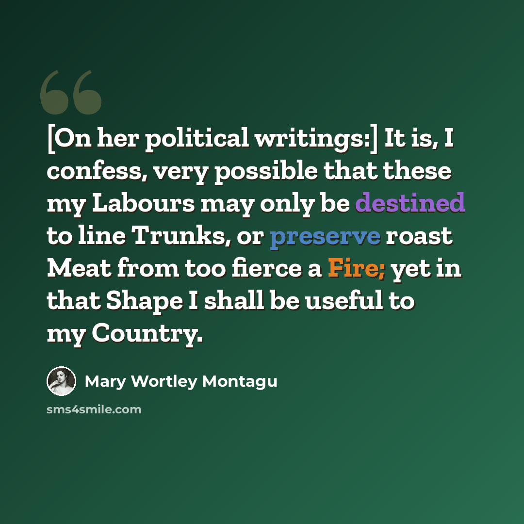 “[On her political writings:] It is, I confess, very possible that these my Labours may only be destined to line Trunks, or preserve roast Meat from too fierce a Fire; yet in that Shape I shall be useful to my Country.” quote by Mary Wortley Montagu