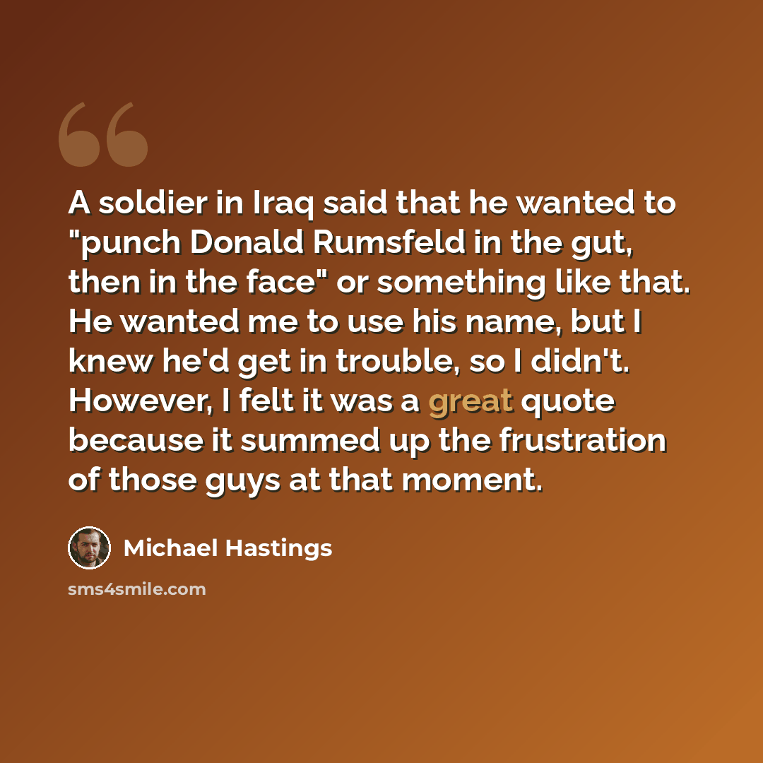 “A soldier in Iraq said that he wanted to "punch Donald Rumsfeld in the gut, then in the face" or something like that. He wanted me to use his name, but I knew he'd get in trouble, so I didn't. However, I felt it was a great quote because it summed up the frustration of those guys at that moment.” quote by Michael Hastings