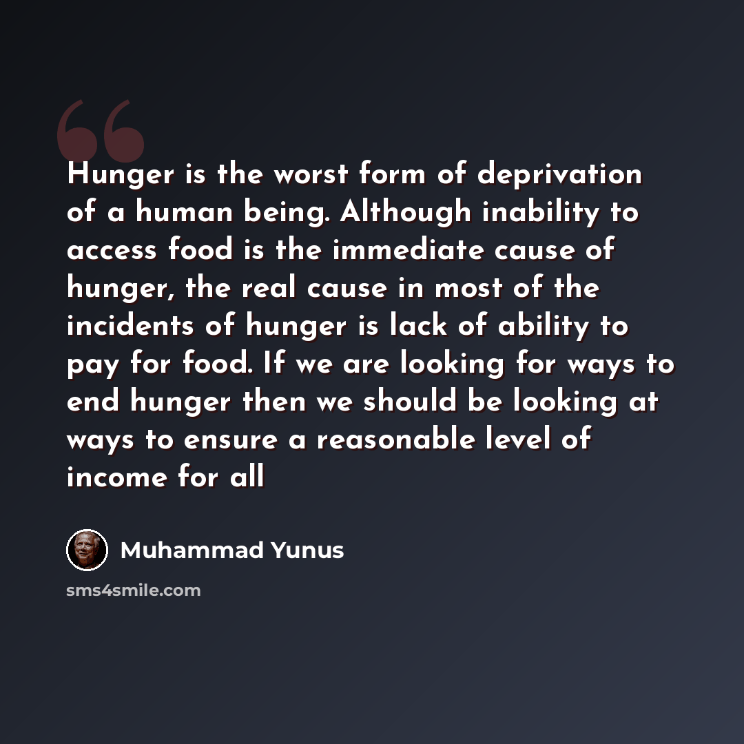 “Hunger is the worst form of deprivation of a human being. Although inability to access food is the immediate cause of hunger, the real cause in most of the incidents of hunger is lack of ability to pay for food. If we are looking for ways to end hunger then we should be looking at ways to ensure a…” quote by Muhammad Yunus