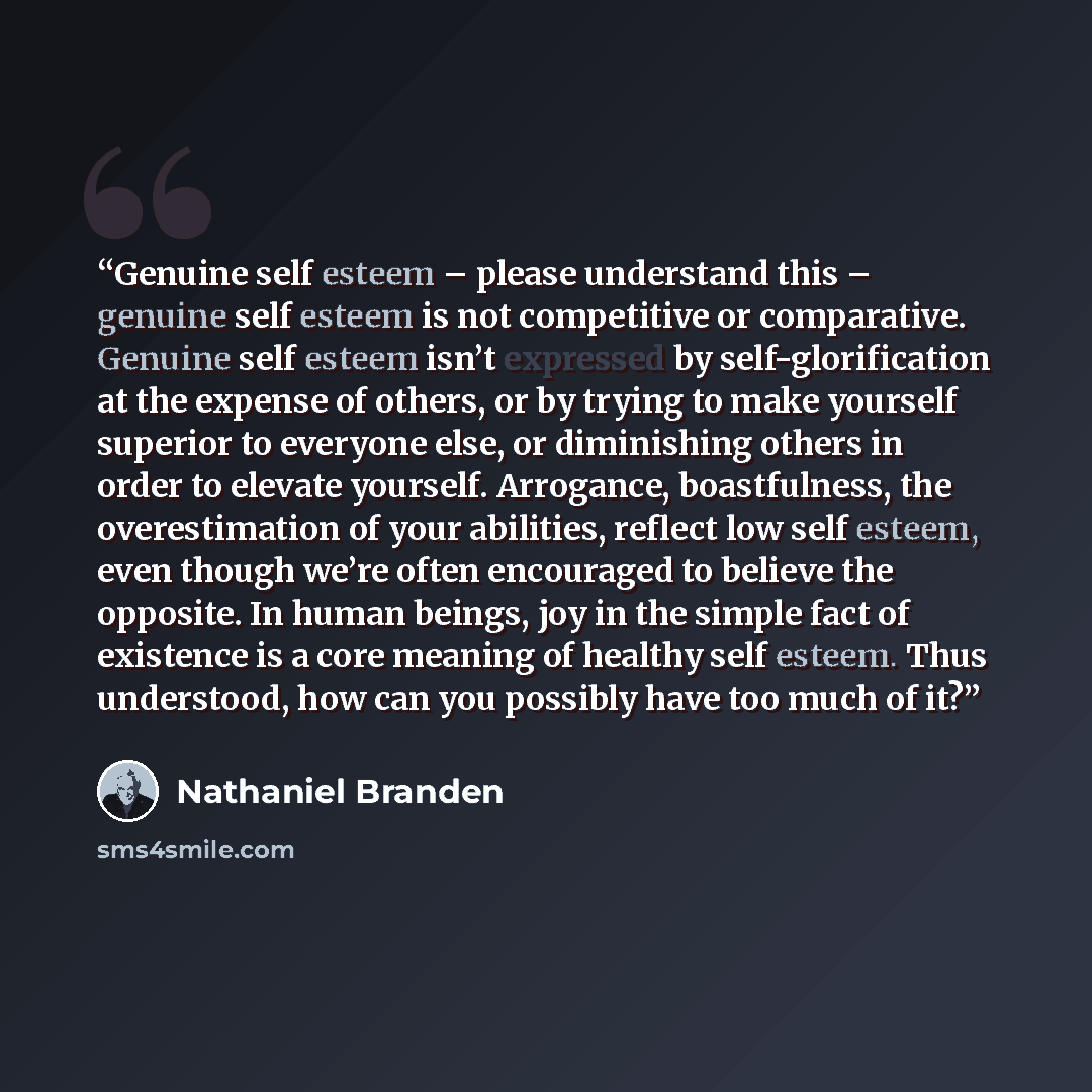 “Genuine self esteem – please understand this – genuine self esteem is not competitive or comparative. Genuine self esteem isn’t expressed by self-glorification at the expense of others, or by trying to make yourself superior to everyone else, or diminishing others in order to elevate yourself…” quote by Nathaniel Branden