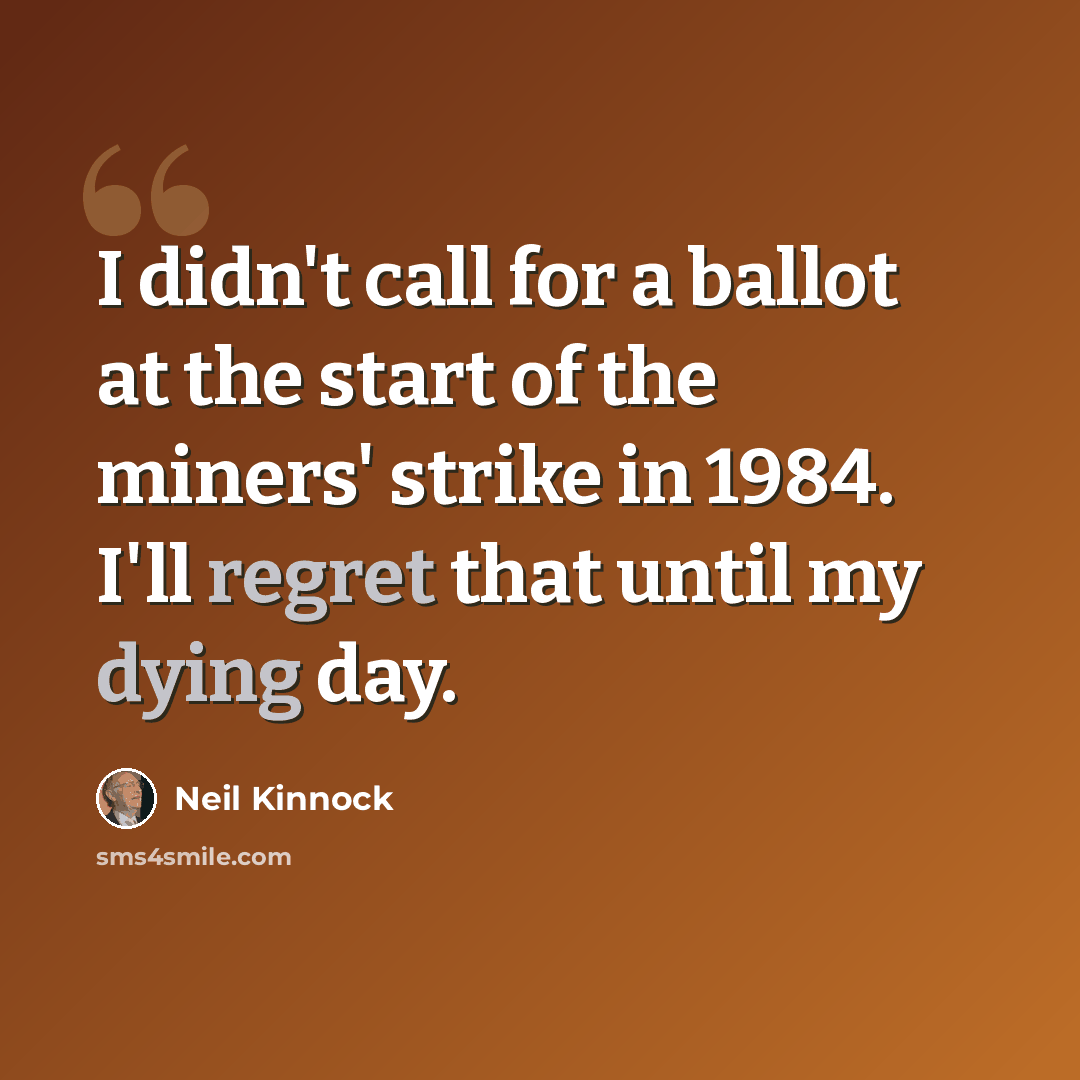 “I didn't call for a ballot at the start of the miners' strike in 1984. I'll regret that until my dying day.” quote by Neil Kinnock