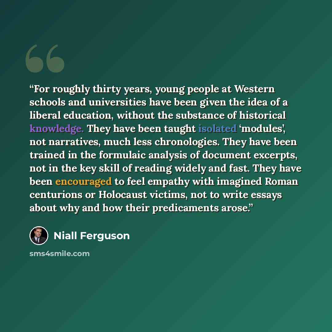 “For roughly thirty years, young people at Western schools and universities have been given the idea of a liberal education, without the substance of historical knowledge. They have been taught isolated ‘modules’, not narratives, much less chronologies. They have been trained in the formulaic…” quote by Niall Ferguson