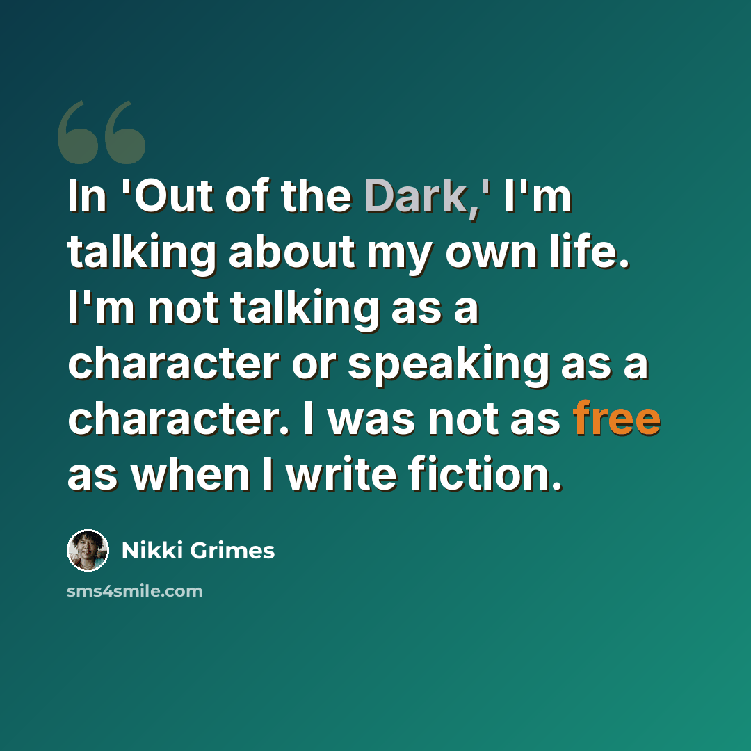 “In 'Out of the Dark,' I'm talking about my own life. I'm not talking as a character or speaking as a character. I was not as free as when I write fiction.” quote by Nikki Grimes